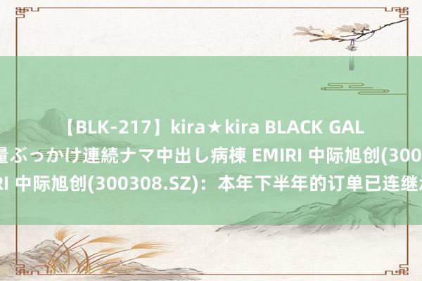 【BLK-217】kira★kira BLACK GAL黒ギャルご奉仕ナース 大量ぶっかけ連続ナマ中出し病棟 EMIRI 中际旭创(300308.SZ)：本年下半年的订单已连继承到