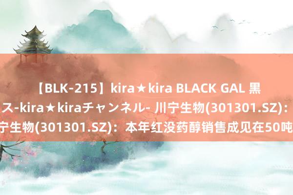 【BLK-215】kira★kira BLACK GAL 黒ギャル・EMIRIプロデュース-kira★kiraチャンネル- 川宁生物(301301.SZ)：本年红没药醇销售成见在50吨操纵