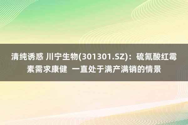 清纯诱惑 川宁生物(301301.SZ)：硫氰酸红霉素需求康健  一直处于满产满销的情景