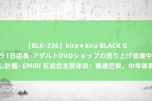 【BLK-226】kira★kira BLACK GAL 黒ギャル露出セクハラ1日店長-アダルトDVDショップの売り上げ倍増中出し計画- EMIRI 东说念主民体谈：精通巴黎，中华体育精神在奥运赛场上熠熠生辉