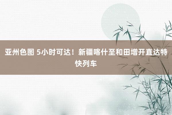 亚州色图 5小时可达！新疆喀什至和田增开直达特快列车