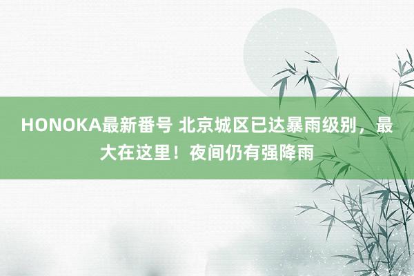 HONOKA最新番号 北京城区已达暴雨级别，最大在这里！夜间仍有强降雨