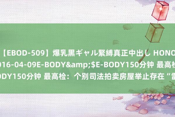 【EBOD-509】爆乳黒ギャル緊縛真正中出し HONOKA</a>2016-04-09E-BODY&$E-BODY150分钟 最高检：个别司法拍卖房屋举止存在“雷区”，需警惕