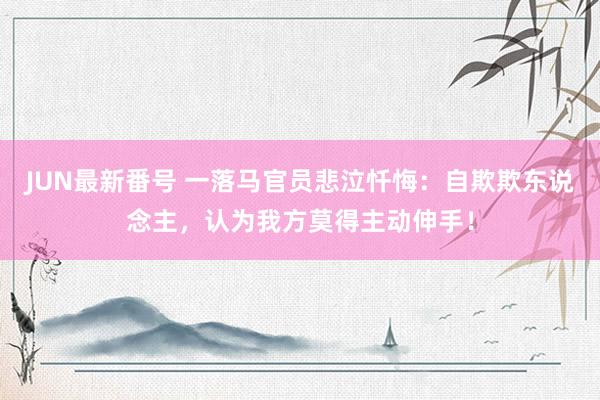 JUN最新番号 一落马官员悲泣忏悔：自欺欺东说念主，认为我方莫得主动伸手！