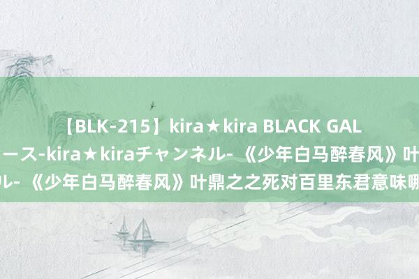 【BLK-215】kira★kira BLACK GAL 黒ギャル・EMIRIプロデュース-kira★kiraチャンネル- 《少年白马醉春风》叶鼎之之死对百里东君意味哪些事情