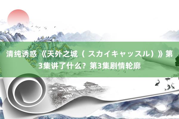 清纯诱惑 《天外之城（ スカイキャッスル）》第3集讲了什么？第3集剧情轮廓