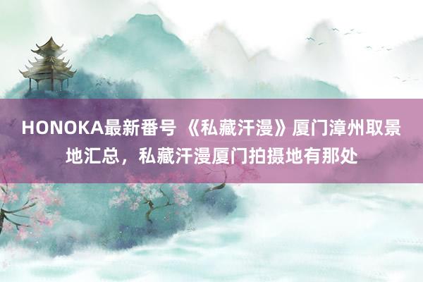 HONOKA最新番号 《私藏汗漫》厦门漳州取景地汇总，私藏汗漫厦门拍摄地有那处