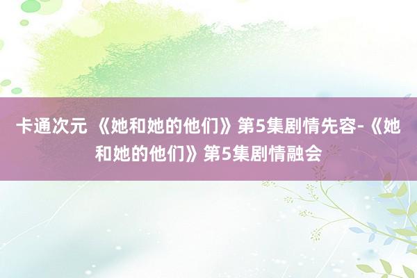 卡通次元 《她和她的他们》第5集剧情先容-《她和她的他们》第5集剧情融会