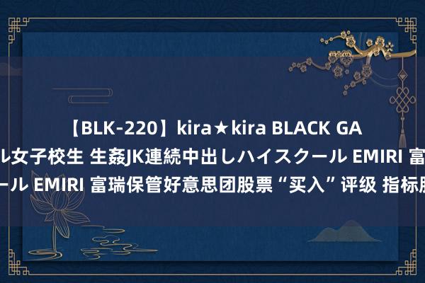 【BLK-220】kira★kira BLACK GAL 留年5年目のお姉黒ギャル女子校生 生姦JK連続中出しハイスクール EMIRI 富瑞保管好意思团股票“买入”评级 指标股价360港元