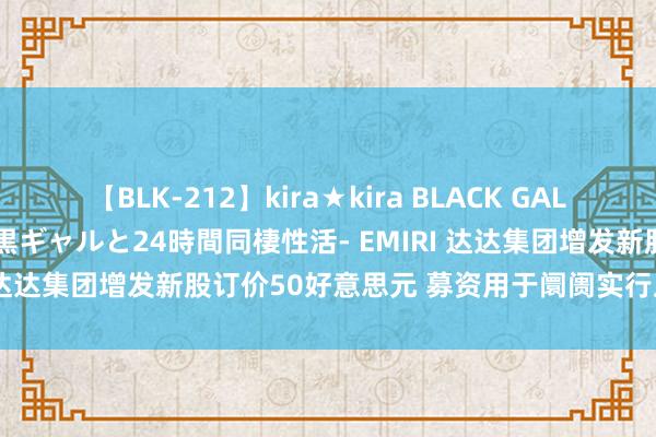 【BLK-212】kira★kira BLACK GAL レンタル痴女GAL-日焼け黒ギャルと24時間同棲性活- EMIRI 达达集团增发新股订价50好意思元 募资用于阛阓实行及研发等