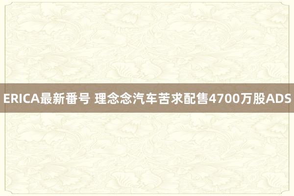 ERICA最新番号 理念念汽车苦求配售4700万股ADS