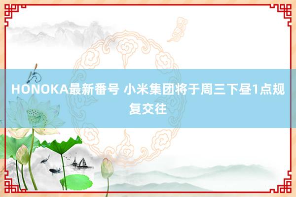 HONOKA最新番号 小米集团将于周三下昼1点规复交往