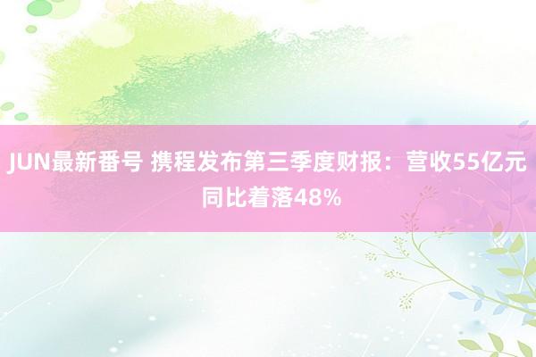 JUN最新番号 携程发布第三季度财报：营收55亿元 同比着落48%