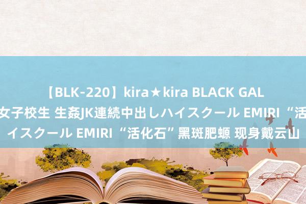 【BLK-220】kira★kira BLACK GAL 留年5年目のお姉黒ギャル女子校生 生姦JK連続中出しハイスクール EMIRI “活化石”黑斑肥螈 现身戴云山