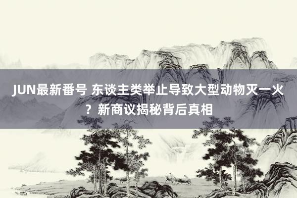 JUN最新番号 东谈主类举止导致大型动物灭一火？新商议揭秘背后真相