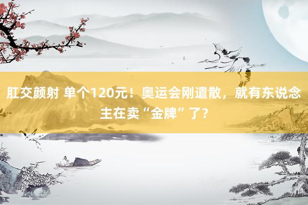 肛交颜射 单个120元！奥运会刚遣散，就有东说念主在卖“金牌”了？