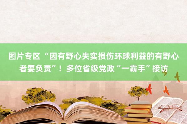 图片专区 “因有野心失实损伤环球利益的有野心者要负责”！多位省级党政“一霸手”接访