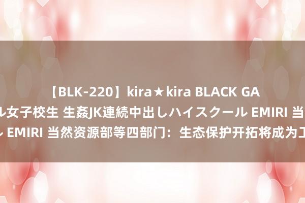 【BLK-220】kira★kira BLACK GAL 留年5年目のお姉黒ギャル女子校生 生姦JK連続中出しハイスクール EMIRI 当然资源部等四部门：生态保护开拓将成为工程建设“标配”