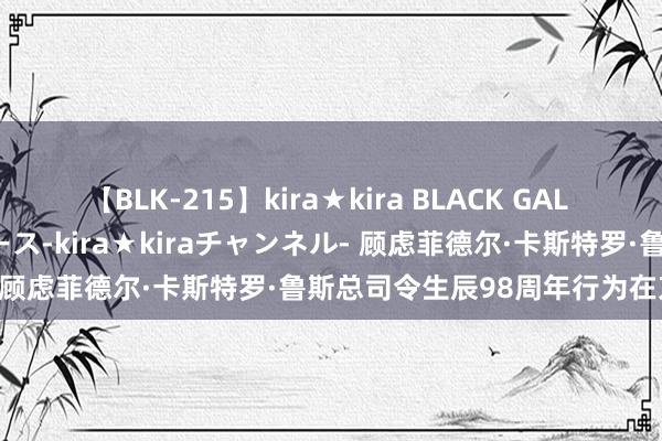 【BLK-215】kira★kira BLACK GAL 黒ギャル・EMIRIプロデュース-kira★kiraチャンネル- 顾虑菲德尔·卡斯特罗·鲁斯总司令生辰98周年行为在京举行