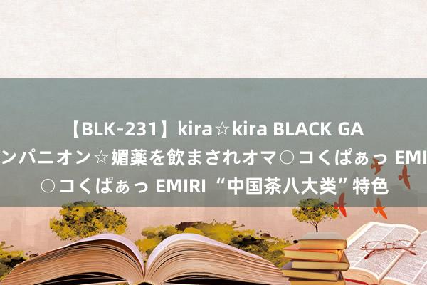 【BLK-231】kira☆kira BLACK GAL 黒ギャル中出し温泉コンパニオン☆媚薬を飲まされオマ○コくぱぁっ EMIRI “中国茶八大类”特色