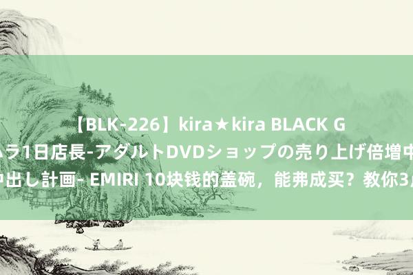 【BLK-226】kira★kira BLACK GAL 黒ギャル露出セクハラ1日店長-アダルトDVDショップの売り上げ倍増中出し計画- EMIRI 10块钱的盖碗，能弗成买？教你3点手段快速鉴别盖碗蛮横