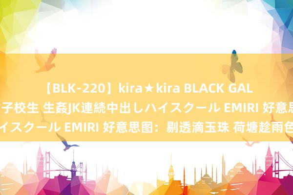 【BLK-220】kira★kira BLACK GAL 留年5年目のお姉黒ギャル女子校生 生姦JK連続中出しハイスクール EMIRI 好意思图：剔透滴玉珠 荷塘趁雨色