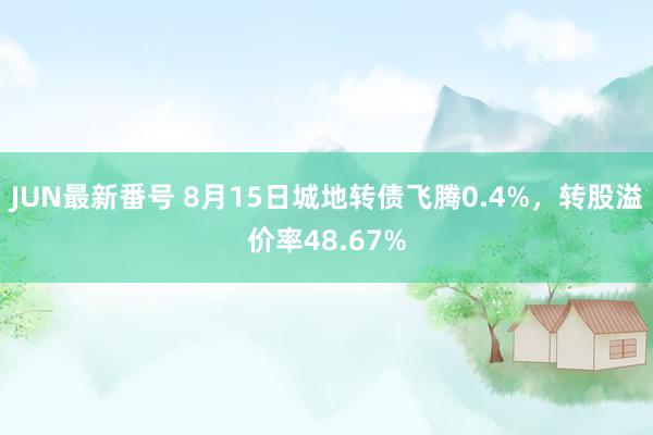 JUN最新番号 8月15日城地转债飞腾0.4%，转股溢价率48.67%