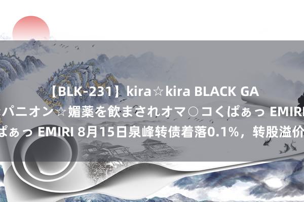 【BLK-231】kira☆kira BLACK GAL 黒ギャル中出し温泉コンパニオン☆媚薬を飲まされオマ○コくぱぁっ EMIRI 8月15日泉峰转债着落0.1%，转股溢价率7.5%