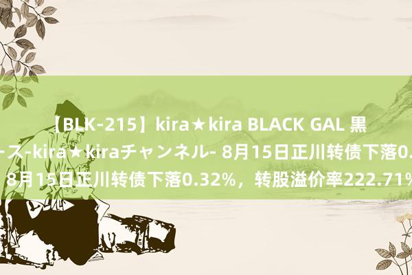 【BLK-215】kira★kira BLACK GAL 黒ギャル・EMIRIプロデュース-kira★kiraチャンネル- 8月15日正川转债下落0.32%，转股溢价率222.71%