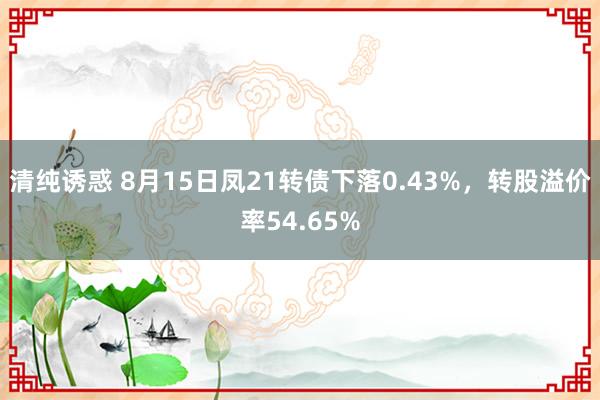 清纯诱惑 8月15日凤21转债下落0.43%，转股溢价率54.65%