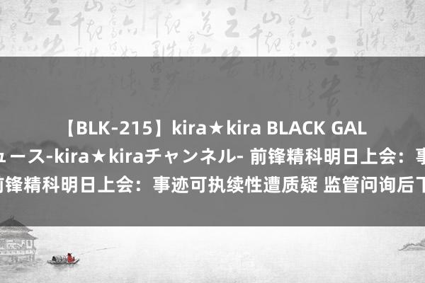 【BLK-215】kira★kira BLACK GAL 黒ギャル・EMIRIプロデュース-kira★kiraチャンネル- 前锋精科明日上会：事迹可执续性遭质疑 监管问询后下调补流金额