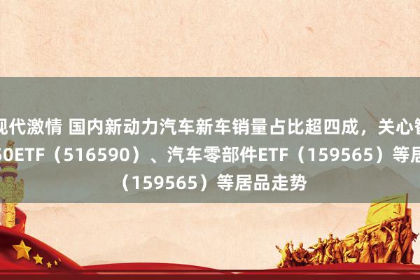 现代激情 国内新动力汽车新车销量占比超四成，关心智能汽车50ETF（516590）、汽车零部件ETF（159565）等居品走势