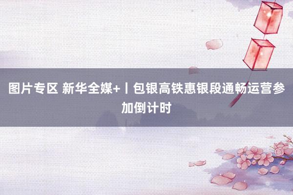 图片专区 新华全媒+丨包银高铁惠银段通畅运营参加倒计时