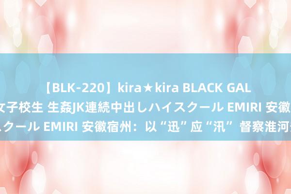 【BLK-220】kira★kira BLACK GAL 留年5年目のお姉黒ギャル女子校生 生姦JK連続中出しハイスクール EMIRI 安徽宿州：以“迅”应“汛” 督察淮河安澜