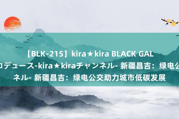 【BLK-215】kira★kira BLACK GAL 黒ギャル・EMIRIプロデュース-kira★kiraチャンネル- 新疆昌吉：绿电公交助力城市低碳发展