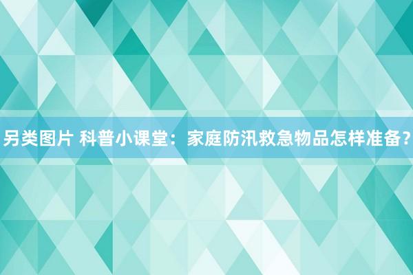 另类图片 科普小课堂：家庭防汛救急物品怎样准备？