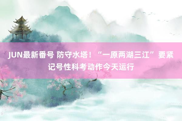 JUN最新番号 防守水塔！“一原两湖三江” 要紧记号性科考动作今天运行