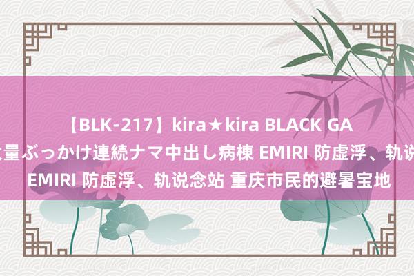 【BLK-217】kira★kira BLACK GAL黒ギャルご奉仕ナース 大量ぶっかけ連続ナマ中出し病棟 EMIRI 防虚浮、轨说念站 重庆市民的避暑宝地