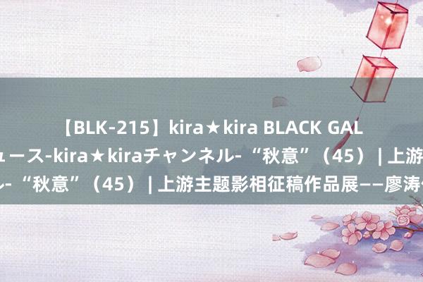 【BLK-215】kira★kira BLACK GAL 黒ギャル・EMIRIプロデュース-kira★kiraチャンネル- “秋意”（45） | 上游主题影相征稿作品展——廖涛作品