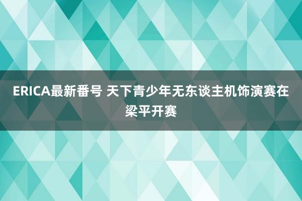 ERICA最新番号 天下青少年无东谈主机饰演赛在梁平开赛