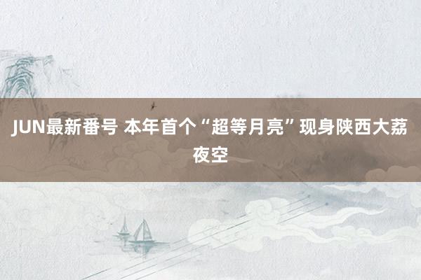 JUN最新番号 本年首个“超等月亮”现身陕西大荔夜空