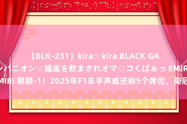 【BLK-231】kira☆kira BLACK GAL 黒ギャル中出し温泉コンパニオン☆媚薬を飲まされオマ○コくぱぁっ EMIRI 限额-1！2025年F1车手声威还剩5个席位，周冠宇也曾暂无下家