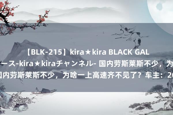 【BLK-215】kira★kira BLACK GAL 黒ギャル・EMIRIプロデュース-kira★kiraチャンネル- 国内劳斯莱斯不少，为啥一上高速齐不见了？车主：20万说没就没