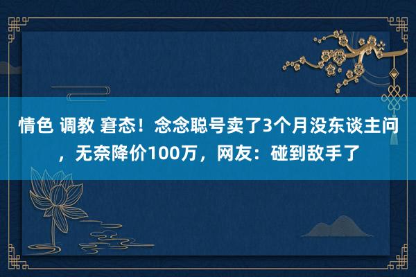 情色 调教 窘态！念念聪号卖了3个月没东谈主问，无奈降价100万，网友：碰到敌手了