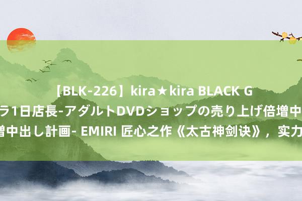 【BLK-226】kira★kira BLACK GAL 黒ギャル露出セクハラ1日店長-アダルトDVDショップの売り上げ倍増中出し計画- EMIRI 匠心之作《太古神剑诀》，实力碾压敌手，你跪了吗？