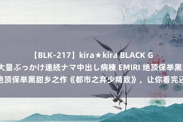 【BLK-217】kira★kira BLACK GAL黒ギャルご奉仕ナース 大量ぶっかけ連続ナマ中出し病棟 EMIRI 绝顶保举黑甜乡之作《都市之弃少精致》，让你看完还念念再连刷！