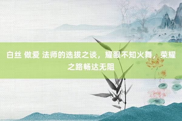 白丝 做爱 法师的选拔之谈，耀眼不知火舞，荣耀之路畅达无阻