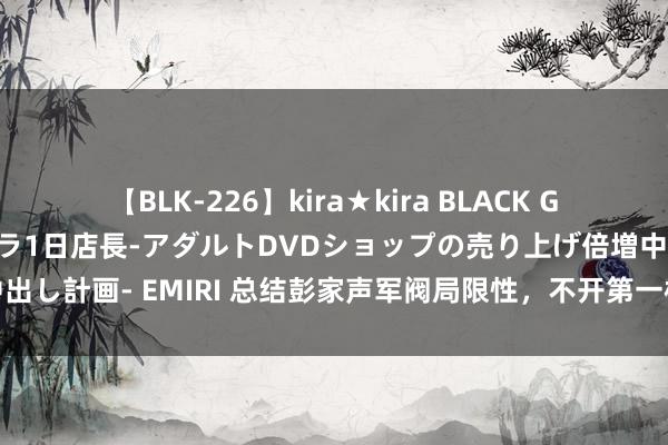 【BLK-226】kira★kira BLACK GAL 黒ギャル露出セクハラ1日店長-アダルトDVDショップの売り上げ倍増中出し計画- EMIRI 总结彭家声军阀局限性，不开第一枪计策导致缅北神勇殒命