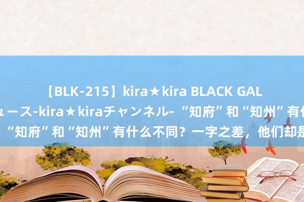 【BLK-215】kira★kira BLACK GAL 黒ギャル・EMIRIプロデュース-kira★kiraチャンネル- “知府”和“知州”有什么不同？一字之差，他们却是天壤悬隔