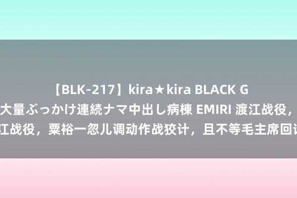 【BLK-217】kira★kira BLACK GAL黒ギャルご奉仕ナース 大量ぶっかけ連続ナマ中出し病棟 EMIRI 渡江战役，粟裕一忽儿调动作战狡计，且不等毛主席回话，就伸开行动